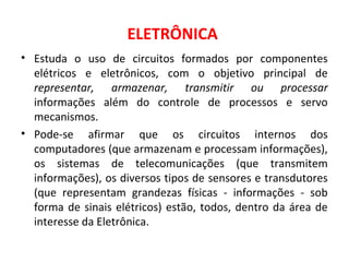 ELETRÔNICA
• Estuda o uso de circuitos formados por componentes
elétricos e eletrônicos, com o objetivo principal de
representar, armazenar, transmitir ou processar
informações além do controle de processos e servo
mecanismos.
• Pode-se afirmar que os circuitos internos dos
computadores (que armazenam e processam informações),
os sistemas de telecomunicações (que transmitem
informações), os diversos tipos de sensores e transdutores
(que representam grandezas físicas - informações - sob
forma de sinais elétricos) estão, todos, dentro da área de
interesse da Eletrônica.
 