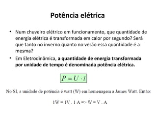 Potência elétrica
• Num chuveiro elétrico em funcionamento, que quantidade de
energia elétrica é transformada em calor por segundo? Será
que tanto no inverno quanto no verão essa quantidade é a
mesma?
• Em Eletrodinâmica, a quantidade de energia transformada
por unidade de tempo é denominada potência elétrica.
 