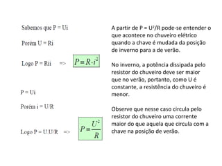A partir de P = U2
/R pode-se entender o
que acontece no chuveiro elétrico
quando a chave é mudada da posição
de inverno para a de verão.
No inverno, a potência dissipada pelo
resistor do chuveiro deve ser maior
que no verão, portanto, como U é
constante, a resistência do chuveiro é
menor.
Observe que nesse caso circula pelo
resistor do chuveiro uma corrente
maior do que aquela que circula com a
chave na posição de verão.
 