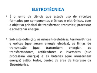 ELETROTÉCNICA
• É o ramo da ciência que estuda uso de circuitos
formados por componentes elétricos e eletrônicos, com
o objetivo principal de transformar, transmitir, processar
e armazenar energia.
• Sob esta definição, as usinas hidrelétricas, termoelétricas
e eólicas (que geram energia elétrica), as linhas de
transmissão (que transmitem energia), os
transformadores, retificadores e inversores (que
processam energia) e as baterias (que armazenam
energia) estão, todos, dentro da área de interesse da
Eletrotécnica.
 