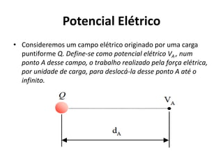 Potencial Elétrico
• Consideremos um campo elétrico originado por uma carga
puntiforme Q. Define-se como potencial elétrico VA , num
ponto A desse campo, o trabalho realizado pela força elétrica,
por unidade de carga, para deslocá-la desse ponto A até o
infinito.
 