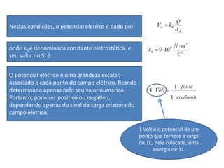Nestas condições, o potencial elétrico é dado por:
onde k0 é denominada constante eletrostática, e
seu valor no SI é:
O potencial elétrico é uma grandeza escalar,
associado a cada ponto do campo elétrico, ficando
determinado apenas pelo seu valor numérico.
Portanto, pode ser positivo ou negativo,
dependendo apenas do sinal da carga criadora do
campo elétrico.
1 Volt é o potencial de um
ponto que fornece a carga
de 1C, nele colocada, uma
energia de 1J.
 