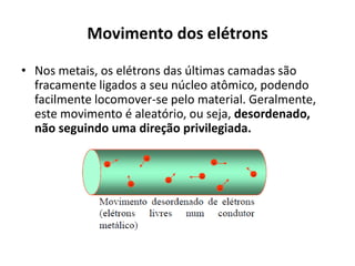 Movimento dos elétrons
• Nos metais, os elétrons das últimas camadas são
fracamente ligados a seu núcleo atômico, podendo
facilmente locomover-se pelo material. Geralmente,
este movimento é aleatório, ou seja, desordenado,
não seguindo uma direção privilegiada.
 
