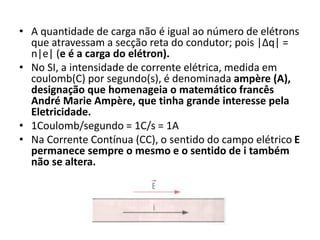 • A quantidade de carga não é igual ao número de elétrons
que atravessam a secção reta do condutor; pois |Δq| =
n|e| (e é a carga do elétron).
• No SI, a intensidade de corrente elétrica, medida em
coulomb(C) por segundo(s), é denominada ampère (A),
designação que homenageia o matemático francês
André Marie Ampère, que tinha grande interesse pela
Eletricidade.
• 1Coulomb/segundo = 1C/s = 1A
• Na Corrente Contínua (CC), o sentido do campo elétrico E
permanece sempre o mesmo e o sentido de i também
não se altera.
 
