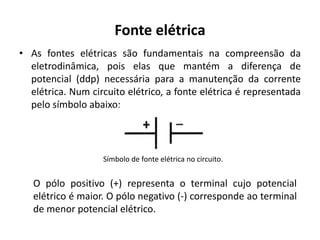 Fonte elétrica
• As fontes elétricas são fundamentais na compreensão da
eletrodinâmica, pois elas que mantém a diferença de
potencial (ddp) necessária para a manutenção da corrente
elétrica. Num circuito elétrico, a fonte elétrica é representada
pelo símbolo abaixo:
Símbolo de fonte elétrica no circuito.
O pólo positivo (+) representa o terminal cujo potencial
elétrico é maior. O pólo negativo (-) corresponde ao terminal
de menor potencial elétrico.
 