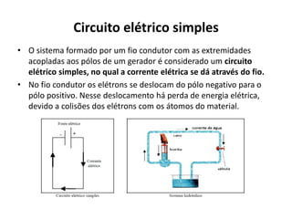 Circuito elétrico simples
• O sistema formado por um fio condutor com as extremidades
acopladas aos pólos de um gerador é considerado um circuito
elétrico simples, no qual a corrente elétrica se dá através do fio.
• No fio condutor os elétrons se deslocam do pólo negativo para o
pólo positivo. Nesse deslocamento há perda de energia elétrica,
devido a colisões dos elétrons com os átomos do material.
 