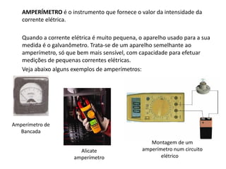 AMPERÍMETRO é o instrumento que fornece o valor da intensidade da
corrente elétrica.
Quando a corrente elétrica é muito pequena, o aparelho usado para a sua
medida é o galvanômetro. Trata-se de um aparelho semelhante ao
amperímetro, só que bem mais sensível, com capacidade para efetuar
medições de pequenas correntes elétricas.
Veja abaixo alguns exemplos de amperímetros:
Amperímetro de
Bancada
Alicate
amperímetro
Montagem de um
amperímetro num circuito
elétrico
 