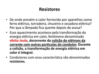 Resistores
• De onde provém o calor fornecido por aparelhos como
ferro elétrico, torradeira, chuveiro e secadora elétrica?
Por que a lâmpada fica quente depois de acesa?
• Esse aquecimento acontece pela transformação da
energia elétrica em calor, fenômeno denominado
efeito Joule, decorrente da colisão de elétrons da
corrente com outras partículas do condutor. Durante
a colisão, a transformação de energia elétrica em
calor é integral.
• Condutores com essa característica são denominados
resistores.
 