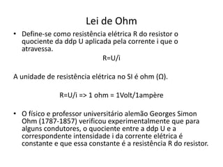 Lei de Ohm
• Define-se como resistência elétrica R do resistor o
quociente da ddp U aplicada pela corrente i que o
atravessa.
R=U/i
A unidade de resistência elétrica no SI é ohm (Ω).
R=U/i => 1 ohm = 1Volt/1ampère
• O físico e professor universitário alemão Georges Simon
Ohm (1787-1857) verificou experimentalmente que para
alguns condutores, o quociente entre a ddp U e a
correspondente intensidade i da corrente elétrica é
constante e que essa constante é a resistência R do resistor.
 