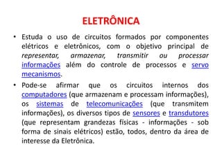 ELETRÔNICA
• Estuda o uso de circuitos formados por componentes
elétricos e eletrônicos, com o objetivo principal de
representar, armazenar, transmitir ou processar
informações além do controle de processos e servo
mecanismos.
• Pode-se afirmar que os circuitos internos dos
computadores (que armazenam e processam informações),
os sistemas de telecomunicações (que transmitem
informações), os diversos tipos de sensores e transdutores
(que representam grandezas físicas - informações - sob
forma de sinais elétricos) estão, todos, dentro da área de
interesse da Eletrônica.
 
