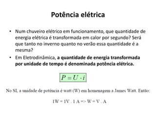 Potência elétrica
• Num chuveiro elétrico em funcionamento, que quantidade de
energia elétrica é transformada em calor por segundo? Será
que tanto no inverno quanto no verão essa quantidade é a
mesma?
• Em Eletrodinâmica, a quantidade de energia transformada
por unidade de tempo é denominada potência elétrica.
 