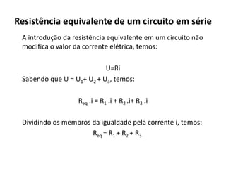 Resistência equivalente de um circuito em série
A introdução da resistência equivalente em um circuito não
modifica o valor da corrente elétrica, temos:
U=Ri
Sabendo que U = U1+ U2 + U3, temos:
Req .i = R1 .i + R2 .i+ R3 .i
Dividindo os membros da igualdade pela corrente i, temos:
Req = R1 + R2 + R3
 