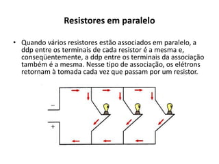 Resistores em paralelo
• Quando vários resistores estão associados em paralelo, a
ddp entre os terminais de cada resistor é a mesma e,
conseqüentemente, a ddp entre os terminais da associação
também é a mesma. Nesse tipo de associação, os elétrons
retornam à tomada cada vez que passam por um resistor.
 