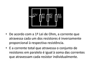 • De acordo com a 1ª Lei de Ohm, a corrente que
atravessa cada um dos resistores é inversamente
proporcional à respectiva resistência.
• E a corrente total que atravessa o conjunto de
resistores em paralelo é igual à soma das correntes
que atravessam cada resistor individualmente.
 