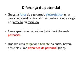 Diferença de potencial
• Graças à força do seu campo eletrostático, uma
carga pode realizar trabalho ao deslocar outra carga
por atração ou repulsão.
• Essa capacidade de realizar trabalho é chamada
potencial.
• Quando uma carga for diferente da outra, haverá
entre elas uma diferença de potencial (ddp).
 