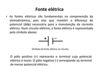 Fonte elétrica
• As fontes elétricas são fundamentais na compreensão da
eletrodinâmica, pois elas que mantém a diferença de
potencial (ddp) necessária para a manutenção da corrente
elétrica. Num circuito elétrico, a fonte elétrica é representada
pelo símbolo abaixo:
Símbolo de fonte elétrica no circuito.
O pólo positivo (+) representa o terminal cujo potencial
elétrico é maior. O pólo negativo (-) corresponde ao terminal
de menor potencial elétrico.
 