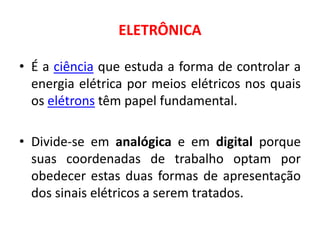 ELETRÔNICA
• É a ciência que estuda a forma de controlar a
energia elétrica por meios elétricos nos quais
os elétrons têm papel fundamental.
• Divide-se em analógica e em digital porque
suas coordenadas de trabalho optam por
obedecer estas duas formas de apresentação
dos sinais elétricos a serem tratados.
 