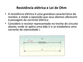 Resistência elétrica e Lei de Ohm
• A resistência elétrica é uma grandeza característica do
resistor, e mede a oposição que seus átomos oferecem
à passagem da corrente elétrica.
• Considere o resistor representado no trecho do circuito
abaixo, onde se aplica uma ddp U e se estabelece uma
corrente de intensidade i.
 