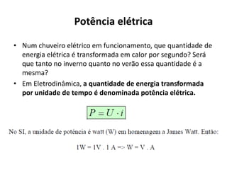 Potência elétrica
• Num chuveiro elétrico em funcionamento, que quantidade de
energia elétrica é transformada em calor por segundo? Será
que tanto no inverno quanto no verão essa quantidade é a
mesma?
• Em Eletrodinâmica, a quantidade de energia transformada
por unidade de tempo é denominada potência elétrica.
 