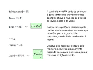 A partir de P = U2/R pode-se entender
o que acontece no chuveiro elétrico
quando a chave é mudada da posição
de inverno para a de verão.
No inverno, a potência dissipada pelo
resistor do chuveiro deve ser maior que
no verão, portanto, como U é
constante, a resistência do chuveiro é
menor.
Observe que nesse caso circula pelo
resistor do chuveiro uma corrente
maior do que aquela que circula com a
chave na posição de verão.
 