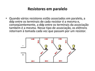 Resistores em paralelo
• Quando vários resistores estão associados em paralelo, a
ddp entre os terminais de cada resistor é a mesma e,
conseqüentemente, a ddp entre os terminais da associação
também é a mesma. Nesse tipo de associação, os elétrons
retornam à tomada cada vez que passam por um resistor.
 