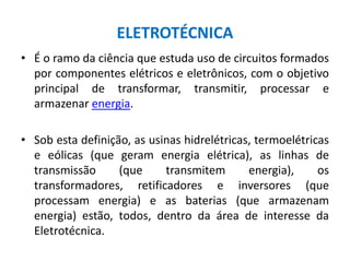 ELETROTÉCNICA
• É o ramo da ciência que estuda uso de circuitos formados
por componentes elétricos e eletrônicos, com o objetivo
principal de transformar, transmitir, processar e
armazenar energia.
• Sob esta definição, as usinas hidrelétricas, termoelétricas
e eólicas (que geram energia elétrica), as linhas de
transmissão (que transmitem energia), os
transformadores, retificadores e inversores (que
processam energia) e as baterias (que armazenam
energia) estão, todos, dentro da área de interesse da
Eletrotécnica.
 