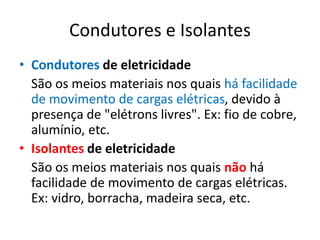 Condutores e Isolantes
• Condutores de eletricidade
São os meios materiais nos quais há facilidade
de movimento de cargas elétricas, devido à
presença de "elétrons livres". Ex: fio de cobre,
alumínio, etc.
• Isolantes de eletricidade
São os meios materiais nos quais não há
facilidade de movimento de cargas elétricas.
Ex: vidro, borracha, madeira seca, etc.
 
