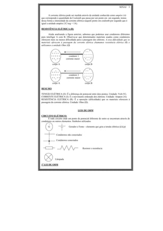 SENAI 3
A corrente elétrica pode ser medida através da unidade conhecida como ampère (A)
que corresponde à quantidade de Coulomb que passa por um ponto em um segundo, temos
dessa forma a intensidade da corrente elétrica naquele ponto em coulomb por segundo que é
igual a unidade ampère (1C/seg = 1A).
RESISTÊNCIA ELÉTRICA (R)
Ainda analisando a figura anterior, sabemos que podemos usar condutores diferentes
para interligar A com B. Observa-se que determinados materiais usados como condutores
oferecem mais ou menos dificuldade para a passagem dos elétrons. A essa dificuldade que os
materiais oferecem à passagem da corrente elétrica chamamos resistência elétrica (R) e
utilizamos a unidade Ohm (Ω).
_ _ _ +
+ + + + _ _ _ _ _
+ + + + + condutor 1 _ _ _ _ _
+ +_ + + corrente maior + _ _ +
corpo A corpo B
_ _ _ +
+ + + + _ _ _ _ _
+ + + + + condutor 2 _ _ _ _ _
+ +_ + + corrente maior + _ _ +
corpo A corpo B
RESUMO
TENSÃO ELÉTRICA (E): Ë a diferença de potencial entre dois pontos. Unidade: Volt (V).
CORRENTE ELÉTRICA (I): É o movimento ordenado dos elétrons. Unidade: Ampere (A).
RESISTÊNCIA ELÉTRICA (R): Ë a oposição (dificuldade) que os materiais oferecem à
passagem da corrente elétrica. Unidade: Ohm (Ω).
LEIS DE OHM
CIRCUITO ELÉTRICO:
É todo circuito onde um ponto de potencial diferente de outro se encontram através de
condutores ou outros elementos. Símbolos utilizados:
~
G Gerador e Fonte – elemento que gera a tensão elétrica (d.d.p)
Condutores não conectados
Condutores conectados
Resistor e resistência
Lâmpada
1a
LEI DE OHM
 