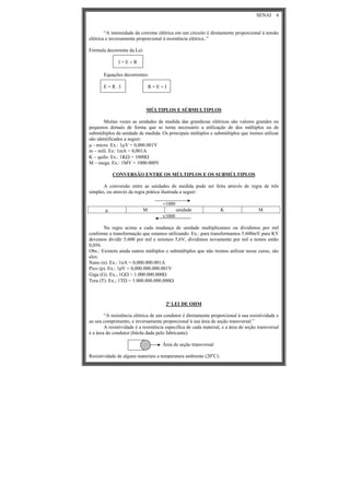 SENAI 4
“A intensidade da corrente elétrica em um circuito é diretamente proporcional à tensão
elétrica e inversamente proporcional à resistência elétrica..”
Fórmula decorrente da Lei:
I = E ÷ R
Equações decorrentes:
E = R . I R = E ÷ I
MÚLTIPLOS E SÚBMULTIPLOS
Muitas vezes as unidades de medida das grandezas elétricas são valores grandes ou
pequenos demais de forma que se torna necessário a utilização de dos múltiplos ou de
submúltiplos da unidade de medida. Os principais múltiplos e submúltiplos que iremos utilizar
são identificados a seguir:
μ - micro. Ex.: 1μV = 0,000.001V
m – mili. Ex: 1mA = 0,001A
K – quilo. Ex.: 1KΩ = 1000Ω
M – mega. Ex.: 1MV = 1000.000V
CONVERSÃO ENTRE OS MÚLTIPLOS E OS SUBMÚLTIPLOS
A conversão entre as unidades de medida pode ser feita através de regra de três
simples, ou através da regra prática ilustrada a seguir:
÷1000
μ M unidade K M
x1000
Na regra acima a cada mudança de unidade multiplicamos ou dividimos por mil
conforme a transformação que estamos utilizando. Ex.: para transformamos 5.600mV para KV
devemos dividir 5.600 por mil e teremos 5,6V, dividimos novamente por mil e temos então
0,056.
Obs.: Existem ainda outros múltiplos e submúltiplos que não iremos utilizar nesse curso, são
eles:
Nano (n). Ex.: 1nA = 0,000.000.001A
Pico (p). Ex.: 1pV = 0,000.000.000.001V
Giga (G). Ex.; 1GΩ = 1.000.000.000Ω
Tera (T). Ex.; 1TΩ = 1.000.000.000.000Ω
2ª LEI DE OHM
“A resistência elétrica de um condutor é diretamente proporcional à sua resistividade e
ao seu comprimento, e inversamente proporcional à sua área de seção transversal.”
A resistividade é a resistência especifica de cada material, e a área de seção transversal
é a área do condutor (bitola dada pelo fabricante).
Área de seção transversal
Resistividade de alguns materiais a temperatura ambiente (20o
C):
 