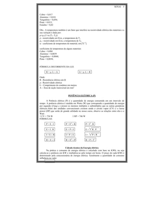 SENAI 5
Cobre = 0,017
Alumínio = 0,018
Tungstênio = 0,056;
Prata = 0,015;
Estanho = 0,02
Obs.: A temperatura também é um fator que interfere na resistividade elétrica dos materiais e a
sua variação é dada por:
ρ=ρo.(1+α.(T1- To))
ρ - resistividade em Ω.m, a temperatura de T1
ρo - resistividade em Ω.m, a temperatura de T0
α - coeficiente de temperatura do material, em [o
C-1
]
coeficiente de temperatura de alguns materiais
Cobre = 0,004
Alumínio = 0,0039
Tungstênio = 0,0048;
Prata = 0,0038;
FÓRMULA DECORRENTE DA LEI:
R = ρ. L ÷ A A = ρ. L ÷ R
Onde:
R - Resistência elétrica em Ω
ρ - Resistividade elétrica
L – Comprimento do condutor em metros
A – Área de seção transversal em mm2
POTÊNCIA ELÉTRICA (P)
A Potência elétrica (P) é a quantidade de energia consumida em um intervalo de
tempo. A potência elétrica é medida em Watts (W) que corresponde a quantidade de energia
por segundo (J/seg.), e possui os mesmos múltiplos e submúltiplos que as outras grandezas
elétricas.Além das unidades convencionais existem ainda o cavalo vapor (CV) e o horse
power (HP) que serão de grande utilidade no nosso curso, observe as relações entre eles e o
Watt:
1 CV = 736 W 1 HP = 746 W
FÓRMULAS:
P = E . I P = E2
÷ R P = I2
. R
E = I . R E = P ÷ I E = R . P
I = E ÷ R I = P ÷ E I = P ÷ R
R = E ÷ I R = E2
÷ P R = P ÷ I2
Cálculo técnico da Energia elétrica
Na prática o consumo de energia elétrica é calculado com base no KWh, ou seja
calcula-se a potência em KW e multiplica-se pelo tempo em horas. O preço de cada KWh é
determinado pela concessionária de energia elétrica. Geralmente a quantidade de consumo
influência no valor.
 