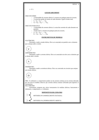 SENAI 6
τ = P. t
LEIS DE KIRCHHOFF
CIRCUITO SÉRIE:
- A intensidade da corrente elétrica é a mesma em qualquer ponto do circuito;
- Á soma das quedas de tensão em cada elemento é igual à tensão total;
- IT = IR1 = IR2 = ... = IRn
- ET = ER1 + ER2 + ... + ERn
CIRCUITO PARALELO:
- A intensidade da corrente elétrica é a soma das correntes de cada elemento em
paralelo;
- Tensão total é a mesma em qualquer ponto do circuito;
- IT = IR1 + IR2 + ... + IRn
ET = ER1 = ER2 = ... = ERn
INSTRUMENTOS DE MEDIDAS
VOLTÍMETRO
Destinado a medir a tensão elétrica. Deve ser conectado em paralelo com o elemento
que se deseja saber a tensão.
V
AMPERÍMETRO
Destinado a medir a corrente elétrica. Deve ser conectado em série com o elemento que
se deseja saber a tensão.
A
OHMÍMETRO
Destinado a medir a resistência elétrica. Deve ser conectado em circuitos que estejam
sem tensão elétrica.
Ω
OBS.: O voltímetro e o amperímetro podem ser de corrente contínua ou de corrente alternada,
por isso deve-se também observar que corrente elétrica estamos utilizando para ligarmos os
instrumentos.
MULTÍMETRO
Instrumento composto por vários instrumentos de medidas elétricas, basicamente o
ohmímetro, o amperímetro e o voltímetro.
DISPOSITIVOS DE COMANDO
BOTOEIRA NF (NORMALMENTE FECHADA)
BOTOEIRA NA (NORMALMENTE ABERTA)
 