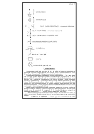 SENAI 7
BÓIA INFERIOR
BÓIA SUPERIOR
CHAVE FIM DE CURSO NF e NA – acionamento bidirecional
CHAVE FIM DE CURSO – acionamento unidirecional
CHAVE FIM DE CURSO – acionamento frontal
SENSOR DE PROXIMIDADE CAPACITIVO
FOTOCÉLULA
BORNE OU CONECTOR
FÚSIVEL
LÂMPADA DE SINLIZAÇÃO
Corrente Alternada
Provavelmente você sabe que mais de 90% de todas as linhas de transmissão de
eletricidade conduzem corrente alternada. Usa-se muito pouco a corrente contínua nos temas
de luz e força. Entretanto, a C. C. é importante nos circuitos eletrônicos.
Existem duas razões muito boas para esta preferência. Inicialmente, a C.A. p fazer quase
tudo que é feito pela C.C. A transmissão elétrica é mais fácil e mais econômica com a C.A. do
que com a C.C. A tensão alternada pode ser aumentada ou reduzida facilmente e sem perda
apreciável com o emprego de transformadores. Nas estações geradoras, a tensão alternada é
elevada por transformadores a valores muito altos e a cada às linhas de transmissão; no Outro
extremo das linhas, transformadores reduzem tensão a valores que podem ser usados para
iluminação e força. Diferentes equipam tos elétricos requerem tensões diferentes para que
funcionem normalmente, e as tens em apreço podem ser obtidas facilmente com o uso de um
transformador e da rede alimentação de C.A.
Quanto maior a tensão em urna linha de transmissão, maior a sua eficiência. At mente, a
elevação e a redução de tensões contínuas são processos difíceis e ineficientes de modo que é
limitado o uso da transmissão de energia por C. C. Contudo, há algumas vantagens na
transmissão de energia por C.C., e se fazem esforços para torná-la mais pratica.
A diferença entre a corrente alternada e a corrente contínua não está apenas nas formas de
ondas e no movimento dos elétrons, mas também na maneira com que ela age nos circuitos
elétricos.
1. CORRENTE ALTERNADA — Corrente que muda constantemente de valor
 