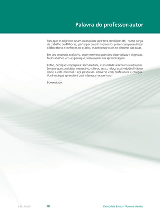 Para que os objetivos sejam alcançados você terá condições de, numa carga
de trabalho de 40 horas, participar de oito momentos presenciais para utilizar
o laboratório e conhecer, na prática, os conceitos vistos no decorrer das aulas.
Em seu processo avaliativo, você resolverá questões dissertativas e objetivas
fará trabalhos virtuais para que possa avaliar sua aprendizagem.
Então, dedique tempo para fazer a leitura, as atividades e retirar suas dúvidas.
Sempre que considerar necessário, volte ao texto, refaça as atividades! Não se
limite a este material. Faça pesquisas, converse com professores e colegas.
Você verá que aprender é uma interessante aventura!
Bom estudo.
,
Palavra do professor-autor
e-Tec Brasil 10 Eletricidade Básica - Filomena Mendes
 