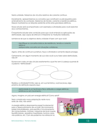 13
Eletricidade Básica - Filomena des
Men
Nesta unidade, falaremos de circuitos resistivos de corrente contínua.
Inicialmente, apresentaremos os conceitos que constituem os pré-requisitos para
entendimento do conteúdo, falaremos de tensão, corrente e resistência elétrica.
Depois mostraremos as relações existentes entre estas grandezas elétricas.
Nosso estudo será acompanhado com exemplos e atividades para você exercitar
seus conhecimentos.
É importante estudar este conteúdo para que você entenda as aplicações da
eletricidade, seja capaz de efetuar e interpretar as medições realizadas.
Lembre-se de que os objetivos desta unidade é fazer com que você:
- identifique os conceitos básicos de resistência, tensão e corrente
elétrica;
- aplique estes conceitos em situações cotidianas.
- eletricidade é um fenômeno físico atribuído a cargas elétricas
estáticas ou em movimento.
Agora, antes de continuar sua leitura, faça a atividade e somente depois prossiga.
Certamente, em algum momento de sua vida você ouviu falar sobre eletricidade,
não é?
Escreva em cada um dos círculos exatamente o que lhe vem à cabeça quando lê
a palavra “eletricidade”:
Realizou a atividade? Então veja se, em sua tentativa, você escreveu algo
próximo da definição exposta aqui:
Agora, imagine um país sem energia elétrica? Como seria?
Seria complicada nossa adaptação neste novo
estilo de vida, não seria?
A energia elétrica desempenha papel fundamental
para o desenvolvimento de um país. Ela movimenta
países industrializados, pois permite o funcionamento
de computadores, motores, máquinas de lavar roupas,
liquidificadores, aparelhos hospitalares, ilumina casas,
vias públicas, etc. Com ela podemos nos refrescar no
 