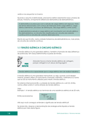 14 Eletricidade Básica - Filomena des
Men
verão e nos esquentar no inverno.
Quando o assunto é eletricidade, precisamos definir claramente nosso universo de
estudo. Portanto, é importante diferenciar eletrostática de eletrodinâmica.
A eletrostática se preocupa com o estudo de carga elétrica em repouso Trata
de temas relacionados com a força de interação entre carga elétrica, carga
elétrica elementar, processos de eletrização, descarga elétrica, entre outros.
A eletrodinâmica estuda a carga elétrica em movimento num circuito elétrico.
Na eletrodinâmica, os circuitos são classificados em circuitos de corrente
contínua (CC) e circuitos de corrente alternada (CA).
.
Tensão elétrica é a capacidade que a carga elétrica tem de realizar trabalho!
Diante do que foi dito, nesta unidade trataremos da eletrodinâmica e, mais ainda,
de circuitos de corrente contínua.
A tensão elétrica é uma grandeza elétrica, também chamada de ddp (diferença
de potencial), fem (força eletromotriz) e queda de tensão.
1.1 TENSÃO ELÉTRICA E CIRCUITO ELÉTRICO
Atenção! Nunca chame tensão elétrica de voltagem,
porque voltagem é um abuso de linguagem!
A tensão elétrica é uma grandeza mensurável, ou seja, quando você desejar
medi-la, poderá utilizar um instrumento chamado voltímetro. Voltímetro é o nome
que se dá ao instrumento utilizado para medir a tensão elétrica.
No sistema internacional (SI), a unidade da tensão elétrica é o volt (V). Então,
vamos utilizar a letra V como símbolo da tensão elétrica.
Veja:
Exemplo 1: A tensão elétrica nos terminais de uma resistência elétrica é de 20 volts.
Então escreveremos
}
{
unidade
Símbolo
V
V 20
=
Até aqui você conseguiu entender o significado de tensão elétrica?
Se ainda não, observe a demonstração de analogia entre líquidos e tensão
elétrica por meio desta figura:
 