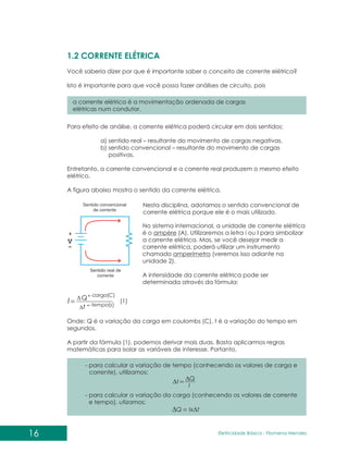 1.2 CORRENTE ELÉTRICA
Você saberia dizer por que é importante saber o conceito de corrente elétrica?
Isto é importante para que você possa fazer análises de circuito, pois
a corrente elétrica é a movimentação ordenada de cargas
elétricas num condutor.
Para efeito de análise, a corrente elétrica poderá circular em dois sentidos:
a) sentido real – resultante do movimento de cargas negativas.
b) sentido convencional – resultante do movimento de cargas
positivas.
Entretanto, a corrente convencional e a corrente real produzem o mesmo efeito
elétrico.
A figura abaixo mostra o sentido da corrente elétrica.
No sistema internacional, a unidade de corrente elétrica
é o ampère (A). Utilizaremos a letra i ou I para simbolizar
a corrente elétrica. Mas, se você desejar medir a
corrente elétrica, poderá utilizar um instrumento
chamado amperímetro (veremos isso adiante na
unidade 2).
A intensidade da corrente elétrica pode ser
determinada através da fórmula:
Onde: Q é a variação da carga em coulombs (C), t é a variação do tempo em
segundos.
A partir da fórmula (1), podemos derivar mais duas. Basta aplicarmos regras
matemáticas para isolar as variáveis de interesse. Portanto,
)
(
)
(
arg
s
tempo
C
a
c
t
Q
I (1)
- para calcular a variação de tempo (conhecendo os valores de carga e
corrente), utilizamos:
- para calcular a variação da carga (conhecendo os valores de corrente
e tempo), utizamos:
I
Q
t
t
Ix
Q
Nesta disciplina, adotamos o sentido convencional de
corrente elétrica porque ele é o mais utilizado.
16 Eletricidade Básica - Filomena des
Men
 