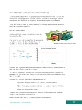 Você saberia dizer para que servem os circuitos elétricos?
As fontes de tensão elétrica ou geradores de tensão são elementos capazes de
transformar energia (química, nuclear, térmica, hidráulica) em energia elétrica,
mantendo uma diferença de potencial (tensão elétrica) em seus terminais.
Antes de continuar a leitura, verifique se você conhece alguma fonte de tensão
elétrica ou gerador de tensão.
Imaginou? Muito bem!
A pilha, a bateria e o gerador são exemplos de
fontes de tensão.
Mas observe que existem dois tipos de gerador: o
gerador de tensão de corrente contínua e o
gerador de tensão de corrente alternada. Figura 3: Gerador de tensão contínua
Observe que o gerador de tensão de corrente contínua fornece uma tensão que
não varia com o tempo. Ela é constante.
Já o resistor, representa resistência à passagem de corrente elétrica, oferecida,
por exemplo, por uma carga. Ele transforma a energia elétrica recebida em outro
tipo de energia.
Por exemplo, o resistor transforma energia elétrica em:
a) calor ou energia térmica – no caso do chuveiro elétrico;
b) movimento ou energia mecânica – no caso de motores elétricos;
c) luz – no caso de lâmpadas.
Agora que já conversamos sobre circuito elétrico, fontes de tensão e resistores,
você saberia definir corrente elétrica?
Então prossiga até a seção 2 e verifique seus conhecimentos!
17
Eletricidade Básica - Filomena des
Men
 