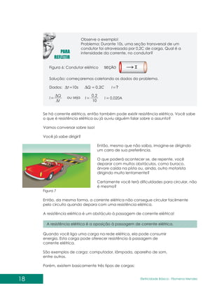 18 Eletricidade Básica - Filomena des
Men
Observe o exemplo!
Problema: Durante 10s, uma seção transversal de um
condutor foi atravessada por 0,2C de carga. Qual é a
intensidade da corrente, no condutor?
Figura 6: Condutor elétrico SEÇÃO
Dados: s
t 10 C
Q 2
,
0 ?
I
t
Q
I ou seja
10
2
,
0
I I 0,020A
Se há corrente elétrica, então também pode existir resistência elétrica. Você sabe
o que é resistência elétrica ou já ouviu alguém falar sobre o assunto?
Vamos conversar sobre isso!
Você já sabe dirigir?
Então, mesmo que não saiba, imagine-se dirigindo
um carro de sua preferência.
O que poderá acontecer se, de repente, você
deparar com muitos obstáculos, como buraco,
árvore caída na pista ou, ainda, outro motorista
dirigindo muito lentamente?
Certamente você terá dificuldades para circular, não
é mesmo?
Então, da mesma forma, a corrente elétrica não consegue circular facilmente
pelo circuito quando depara com uma resistência elétrica.
A resistência elétrica é um obstáculo à passagem de corrente elétrica!
A resistência elétrica é a oposição à passagem de corrente elétrica.
Quando você liga uma carga na rede elétrica, ela pode consumir
energia. Esta carga pode oferecer resistência à passagem de
corrente elétrica.
São exemplos de carga: computador, lâmpada, aparelho de som,
entre outros.
Porém, existem basicamente três tipos de cargas:
Figura 7
Solução: começaremos coletando os dados do problema.
 