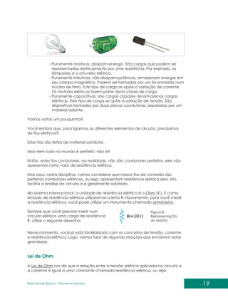 19
Eletricidade Básica - Filomena des
Men
- Puramente resistivas: dissipam energia. São cargas que podem ser
representadas eletricamente por uma resistência. Por exemplo, as
lâmpadas e o chuveiro elétrico.
- Puramente indutivas: não dissipam potência, armazenam energia em
seu campo magnético. Podem ser formadas por um fio enrolado num
núcleo de ferro. Este tipo de carga se opõe à variação de corrente.
Os motores elétricos fazem parte desta classe de carga.
- Puramente capacitivas: são cargas capazes de armazenar cargas
elétricas. Este tipo de carga se opõe à variação de tensão. São
dispositivos formados por duas placas condutoras, separadas por um
material isolante.
Vamos voltar um pouquinho?
Você lembra que, para ligarmos os diferentes elementos de circuito, precisamos
de fios elétricos?
Estes fios são feitos de material condutor.
Mas nem tudo no mundo é perfeito, não é?
Então, estes fios condutores, na realidade, não são condutores perfeitos, eles vão
apresentar certo valor de resistência elétrica.
Mas aqui, nesta disciplina, vamos considerar que nossos fios de conexão são
perfeitos condutores elétricos, ou seja, apresentam resistência elétrica zero. Isto
facilita a análise do circuito e é geralmente adotado.
No sistema internacional, a unidade de resistência elétrica é o Ohm ( ). E como
símbolo de resistência elétrica utilizaremos a letra R. Novamente, para você medir
a resistência elétrica, você pode utilizar um instrumento chamado ohmímetro.
Sempre que você precisar inserir num
circuito elétrico uma carga de resistência
R, utilize o seguinte desenho:
?
Nesse momento, você já está familiarizado com os conceitos de tensão, corrente
e resistência elétrica. Logo, vamos falar de algumas relações que envolvem estas
grandezas.
A Lei de Ohm nos diz que a relação entre a tensão elétrica aplicada no circuito e
a corrente é igual a uma constante chamada resistência elétrica, ou seja:
Lei de Ohm
Figura 8:
Representação
do resistor
 