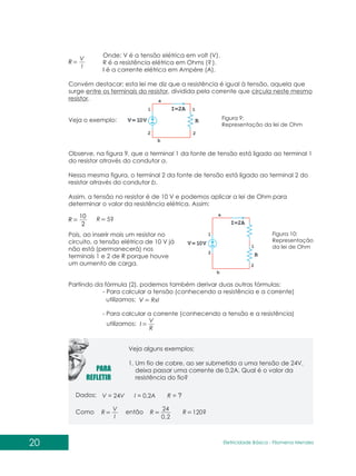 20 Eletricidade Básica - Filomena des
Men
Onde: V é a tensão elétrica em volt (V).
R é a resistência elétrica em Ohms (? ).
I é a corrente elétrica em Ampère (A).
Convém destacar: esta lei me diz que a resistência é igual à tensão, aquela que
surge entre os terminais do resistor, dividida pela corrente que circula neste mesmo
resistor.
Veja o exemplo:
Observe, na figura 9, que o terminal 1 da fonte de tensão está ligado ao terminal 1
do resistor através do condutor a.
Nessa mesma figura, o terminal 2 da fonte de tensão está ligado ao terminal 2 do
resistor através do condutor b.
Assim, a tensão no resistor é de 10 V e podemos aplicar a lei de Ohm para
determinar o valor da resistência elétrica. Assim:
Figura 9:
Representação da lei de Ohm
2
10
R 5?
R
Pois, ao inserir mais um resistor no
circuito, a tensão elétrica de 10 V já
não está (permanecerá) nos
terminais 1 e 2 de R porque houve
um aumento de carga.
Figura 10:
Representação
da lei de Ohm
Partindo da fórmula (2), podemos também derivar duas outras fórmulas:
- Para calcular a tensão (conhecendo a resistência e a corrente)
utilizamos: RxI
V
- Para calcular a corrente (conhecendo a tensão e a resistência)
utilizamos:
R
V
I
I
V
R
Veja alguns exemplos:
1. Um fio de cobre, ao ser submetido a uma tensão de 24V,
deixa passar uma corrente de 0,2A. Qual é o valor da
resistência do fio?
Dados:
Como então
V = 24V I = 0,2A R = ?
I
V
R
2
,
0
24
R 120?
R
 