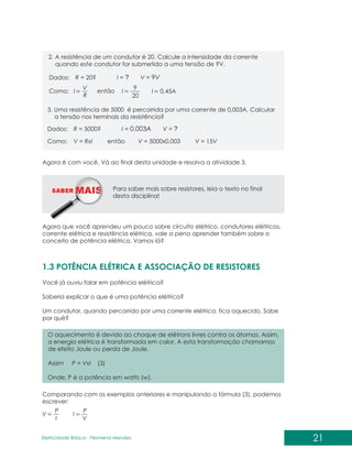 21
Eletricidade Básica - Filomena des
Men
2. A resistência de um condutor é 20. Calcule a intensidade da corrente
quando este condutor for submetido a uma tensão de 9V.
Dados:
Dados:
Como:
Como:
R = 20 I = ? V = 9V
?
R = 5000 I = 0,003A V = ?
?
V = RxI então V = 5000x0,003 V = 15V
então
R
V
I
20
9
I 0,45A
I
I V
P P
V I
3. Uma resistência de 5000 é percorrida por uma corrente de 0,003A. Calcular
a tensão nos terminais da resistência?
Agora é com você. Vá ao final desta unidade e resolva a atividade 3.
SABER M Para saber mais sobre resistores, leia o texto no final
desta disciplina!
Agora que você aprendeu um pouco sobre circuito elétrico, condutores elétricos,
corrente elétrica e resistência elétrica, vale a pena aprender também sobre o
conceito de potência elétrica. Vamos lá?
Você já ouviu falar em potência elétrica?
Saberia explicar o que é uma potência elétrica?
Um condutor, quando percorrido por uma corrente elétrica, fica aquecido. Sabe
por quê?
1.3 POTÊNCIA ELÉTRICA E ASSOCIAÇÃO DE RESISTORES
O aquecimento é devido ao choque de elétrons livres contra os átomos. Assim,
a energia elétrica é transformada em calor. A esta transformação chamamos
de efeito Joule ou perda de Joule.
Assim P = VxI (3)
Onde: P é a potência em watts (w).
Comparando com os exemplos anteriores e manipulando a fórmula (3), podemos
escrever:
 