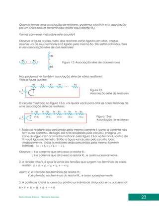 Quando temos uma associação de resistores, podemos substituir esta associação
por um único resistor denominado resistor equivalente (R ).
E
Vamos conversar mais sobre este assunto?
Observe a figura abaixo. Nela, dois resistores estão ligados em série, porque
apenas um de seus terminais está ligado pelo mesmo fio. Eles estão soldados. Essa
é uma associação série de dois resistores!
Figura 12: Associação série de dois resistores
Mas podemos ter também associação série de vários resistores!
Veja a figura abaixo:
Figura 13:
Associação série de resistores
O circuito mostrado na Figura 13-a vai ajudar você para citar as características de
uma associação série de resistores:
Figura 13-a:
Associação de resistores
1. Todos os resistores são percorridos pela mesma corrente I (como a corrente não
tem outro caminho, de fuga, ela fica circulando pelo circuito). Imagina um
cano de água com o formato mostrado pela figura 13-a: no terminal positivo de
V você liga uma torneira. Então a água vai circular pelo circuito todo.
t
Analogamente, todos os resistores serão percorridos pela mesma corrente
elétrica): I = I = I ...
= I = I = = I
1 2 3 4 n
Observe: I é a corrente que atravessa o resistor R ;
1 1
I é a corrente que atravessa o resistor R , e assim sucessivamente.
2 2
2. A tensão total V é igual à soma das tensões que surgem nos terminais de cada
t
resistor: V = V + V ...
+ V + V + = V
1 2 3 4 n
t
P = P + P ...
+ P + P + = P
1 2 3 4 n
t
Assim: V é a tensão nos terminais do resistor R ;
1 1
V é a tensão nos terminais do resistor R , e assim sucessivamente.
2 2
3. A potência total é a soma das potências individuais dissipadas em cada resistor:
23
Eletricidade Básica - Filomena des
Men
 