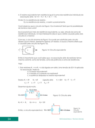 4. O resistor equivalente tem resistência igual à soma das resistências individuais da
associação série: R = R + R ...
+ R + R + = R
1 2 3 4 n
E
R = R + R
1 2
E R = 4 + 6 R = 10?
E E
Onde: R é a resistência do resistor ;
1 1
R é a resistência do resistor , e assim sucessivamente.
2 2
Você observou que o circuito da Figura 13-a é extenso? Será que há possibilidade
de torná-lo mais curto?
Isso é possível por meio da resistência equivalente, ou seja, através da soma de
resistências individuais. O mais interessante disso é que o efeito causado pelos dois
circuitos é o mesmo!
Com isso, o circuito enorme da Figura 13-a pode ser substituído pelo circuito
abaixo (que é menor, apresenta apenas um resistor, e causa o mesmo efeito que
o causado pelo circuito da Figura 13).
Então é importante que você saiba que, na associação série de resistores temos
mesma corrente, soma de tensões, soma de potências e soma de resistências.
Veja:
1. Dois resistores R = 4 e R = 6 são ligados em série. Uma tensão de 50 V é aplicada
1 2
na associação. Pede-se:
a. O resistor equivalente?
b. A tensão e a corrente nos resistores?
c. A potência dissipada no resistor equivalente?
Figura 14: Circuito equivalente
Dados: R = 4 R = 6 Ligação série V = 50V R = ? V = ?
1 2 t E 1
? ?
V = ? I = I = P =
2 1 2 RE
? ? ?
Desenhar ajuda muito.
Figura 15: Circuito série
Então, o circuito equivalente é:
Figura 16:
Circuito
equivalente
24 Eletricidade Básica - Filomena des
Men
 