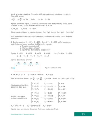 P = P + P + P + P
1 2 3 4
RE P = 2,5+5+10+20 P = 37,5W
RE RE
25
Eletricidade Básica - Filomena des
Men
Você se lembra da lei de Ohm, não é? Então, aplicando esta lei no circuito da
Figura 16, temos:
R
V
I
10
50
I I 5A Assim I = 5A I = 5A
1
1
2
RE RE RE
2 2
2 2
2
Agora, observe a Figura 15. Você já conhece o valor de I (vale 5A). Então, para
calcular V e V , basta aplicar a lei de Ohm:
1 2 V = 20V
V = R x I
P = V x I P = 50x5 P = 250W
V = 6x5 V = 30V
Observando a Figura 16 e sabendo que: temos
Essa potência poderia ser obtida por outro caminho: calculando P e P e depois
1 2
somando.
2. Quatro resistores R = 10? , R = 20? , R = 40 ? , R = 80? estão ligados em
1 2 3 4
série. Sabendo que a tensão é de 20V em R , calcule:
3
a. O resistor equivalente?
b. A tensão dos resistores?
c. A potência dissipada na associação?
Dados: R = 10 R = 20 Ligação série V = 20V
1 2 3
? ? R = 40? R = 80?
3 4
R = ? V = ? V = ? V = ? P = ?
E 1 2 4 RE
Vamos desenhar o circuito?
Figura 17: Circuito série
R = R + R + R + R R = 10 + 20 + 40 + 80 R = 150?
1 2 3 4
E E E
R
V
I
40
20
I I 0,5A Assim I = I = I = I = I = 0,5A
1 2 3 4
3 3 3
3
3
Pela lei de Ohm temos:
Ainda pela lei de Ohm
podemos dizer que:
4
4
4
2
2
2
1
1
1
xR
I
V
xR
I
V
xR
I
V
=
=
=
80
5
,
0
20
5
,
0
10
5
,
0
4
2
1
x
V
x
V
x
V
=
=
=
V
V
V
V
V
V
40
10
5
4
2
1
Vamos calcular as
potências individuais:
=
=
=
=
4
4
4
3
3
3
2
2
2
1
1
1
xI
V
P
xI
V
P
xI
V
P
xI
V
P
=
=
=
=
5
,
0
40
5
,
0
20
5
,
0
10
5
,
0
5
4
3
2
1
x
P
x
P
x
P
x
P
=
=
=
=
W
P
W
P
W
P
W
P
20
10
5
5
,
2
4
3
2
1
Agora, pare um pouco, descanse. Assim que puder, continue.
 