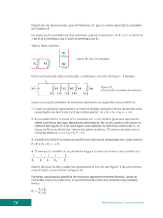 26 Eletricidade Básica - Filomena des
Men
Depois de ter descansado, que tal falarmos um pouco sobre associação paralela
de resistores?
Na associação paralela de dois resistores, une-se o terminal 1 de R com o terminal
1
1 de R e o terminal 2 de R com o terminal 2 de R .
2 1 2
Veja a figura abaixo:
Para você estudar esta associação, considere o circuito da Figura 19 abaixo:
Figura 18: Circuito paralelo
Figura 19:
Associação paralela de resistores
Uma associação paralela de resistores apresenta as seguintes características:
1. Todos os resistores apresentam a mesma tensão (porque a fonte de tensão está
conectada nos terminais 1 e 2 de cada resistor): n
t V
V
V
V
V ... =
=
=
=
= 3
2
1
2. A corrente total é a soma das correntes em cada resistor (porque I apresenta
t
vários caminhos de fuga, descendo pelo resistor. Se você construir um cano no
formato da Figura 19 e se você ligar uma torneira no terminal positivo de V , a
t
água vai ficar se dividindo, descendo pelos resistores. O mesmo ocorre com a
corrente elétrica: n
t I
I
I
I
I ... +
+
+
+
= 3
2
1
3. A potência total é a soma das potências individuais dissipadas em cada resistor:
n
t P
P
P
P
P ...+
+
+
+ 3
2
1
4. O inverso da resistência equivalente é igual à soma do inverso das resistências:
n
E R
R
R
R
R
1
...
1
1
1
1
3
2
1
+
+
+
Diante do que foi dito, podemos representar o circuito da Figura19 de uma forma
mais simples, como mostra a Figura 14.
Portanto, associação paralela de resistores apresenta mesma tensão, soma as
correntes, soma as potências. Especificamente para dois resistores em paralelo,
temos:
2
1
2
1
R
R
x R
R
RE
+
=
 