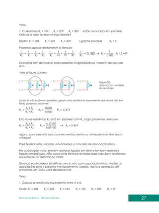 27
Eletricidade Básica - Filomena des
Men
Veja:
1. Os resistores R = 10 , R = 20 , R = 30 estão associados em paralelo.
1 2 3
Calcule o valor do resistor equivalente?
Dados: R = 10? R = 20? R = 30? Ligação paralela R = ?
1 2 3 E
Podemos aplicar diretamente a fórmula:
? ? ?
3
2
1
1
1
1
1
R
R
R
RE
+
+
=
1
1
1
1
30
20
10
RE
+
+
=
1
RE
= 0,183
183
,
0
1
E
R 46?
,
5
E
R
Outra maneira de resolver este problema é agrupando os resistores de dois em
dois.
Veja a figura abaixo:
Figura 20:
Associação paralela
de resistores
Como R e R estão em paralelo (geram uma resistência equivalente que ainda não é a
1 2
final), podemos escrever:
2
1
2
1
´
R
R
x R
R
RE
+
3
3
´
´ R
R
x R
R
RE
E
E +
6,67x30
6,67+30
RE
´
10x20
10+20
RE 67?
,
6
´
RE
Esta nova resistência R está em paralelo com R . Logo, podemos dizer que:
E´ 3
46?
,
5
E
R
Agora, para exercitar seus conhecimentos, resolva a atividade 6 ao final desta
unidade!
Para finalizar esta unidade, estudaremos o conceito de associação mista.
Na associação mista, existem resistores ligados em série e também resistores
ligados em paralelo. Não existe uma fórmula fechada para calcular a resistência
equivalente da associação mista.
Quando você desejar simplificar um circuito com associação mista, resolva as
associações série e paralela individualmente. Depois, repita a operação até
encontrar um único valor de resistência.
Veja:
1. Calcule a resistência equivalente entre A e B.
Onde: R = 40 R = 60
1 2
? ? R = 24? R = 18? R = 20? R = 5?
3 4 5 6
 