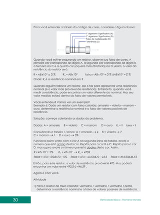 30 Eletricidade Básica - Filomena des
Men
Para você entender a tabela do código de cores, considere a figura abaixo:
Quando você estiver segurando um resistor, observe sua faixa de cores. A
primeira cor corresponde ao dígito A, a segunda cor corresponde ao dígito B,
a terceira ao C e a quarta cor (aquela mais afastada) ao D. Assim, o valor da
resistência do resistor será:
%
10 D
ABx
R C
±
= C
n ABx
R 10
= %
10
%
10 D
àABx
D
ABx
faixa C
C
-
+
=
Onde: R é a resistência nominal em .
n
Quando alguém fabrica um resistor, ele o faz para apresentar uma resistência
nominal (é o valor mais provável de resistência). Entretanto, quando você
medir a resistência, pode encontrar um valor diferente do nominal. Mas seu
valor medido estará dentro da faixa de valores permissíveis.
Você entendeu? Vamos ver um exemplo?
Exemplo 6: Dado um resistor com faixa colorida: amarelo – violeta – marrom –
ouro, determinar a resistência nominal e a faixa de valores possíveis de
resistência.
Solução: começe coletando os dados do problema.
?
Dados: A = amarelo B = violeta C = marrom D = ouro
Consultando a tabela 1, temos: A = amarelo 4 B = violeta 7
C = marrom 1 D = ouro 5%
R = ? faixa = ?
n
Funciona assim: entre com a cor A na segunda linha da tabela, anote o
número que está acima desta cor. Repita para a cor B e C. Repita para a cor
D, mas agora anote o número que está abaixo desta cor. Assim,
%
5
10
47 1
±
= x
R 1
10
47x
Rn = = 470?
n
R
%
5
470
%
5
470 à
faixa 23,5
470 446,5?
23,5
470 493,5
à à
faixa faixa
Então, para este resistor, o valor de resistência provável é 470. Mas poderá
encontrar um valor entre 493,5 à 446,5? .
Agora é com você.
Atividade
1) Para o resistor de faixa colorida: vermelho / vermelho / vermelho / prata,
determinar a resistência nominal e a faixa de valores possíveis de resistência.
 