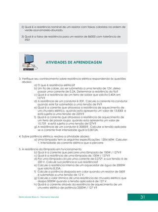 31
Eletricidade Básica - Filomena des
Men
2) Qual é a resistência nominal de um resistor com faixas coloridas na ordem de
verde-azul-amarelo-dourado.
3) Qual é a faixa de resistência para um resistor de 86000 com tolerância de
5%?
ATIVIDADES DE APRENDIZAGEM
3. Verifique seu conhecimento sobre resistência elétrica respondendo às questões
abaixo:
a) O que é resistência elétrica?
b) Um fio de cobre, ao ser submetido a uma tensão de 12V, deixa
passar uma corrente de 0,2A. Determinar a resistência do fio?
c) Qual é a resistência de um ferro de soldar que solicita 0,40A em
127V?
d) A resistência de um condutor é 20? . Calcule a corrente no condutor
quando este for submetido a uma tensão de 9V?
e) Qual é a corrente que atravessa a resistência de aquecimento de
um chuveiro elétrico, quando esta apresenta um valor de 13,83 e
está sujeita a uma tensão de 220V?
f) Qual é a corrente que atravessa a resistência de aquecimento de
um ferro de passar roupa, quando esta apresenta um valor de
10,75? e está sujeita a uma tensão de127V?
g) A resistência de um condutor é 20000? . Calcular a tensão aplicada
se a corrente tiver intensidade igual a 0,0012A.
4. Sobre potência elétrica, resolva a atividade abaixo:
a) Uma lâmpada tem as seguintes especificações: 120V/60W. Calcular:
1. Intensidade da corrente elétrica que a percorre
5. A resistência da lâmpada em funcionamento
b) Qual é a corrente que percorre uma lâmpada de 100W / 127V?
c) Qual é a resistência de uma lâmpada de 100W / 127V?
d) Por uma lâmpada circula uma corrente de 0,272ª, e sua tensão é de
220 V. Calcule sua potência e sua resistência?
e) Calcule a resistência interna de um aquecedor de água de 2000W
que solicita 8,33A.
f) Calcule a potência dissipada em calor quando um resistor de 560?
é submetido a uma tensão de 12 V.
g) Calcule o valor ôhmico de uma resistência de chuveiro elétrico que
dissipa 5000W quando a tensão aplicada é de 127 V.
h) Qual é a corrente através da resistência de aquecimento de um
chuveiro elétrico de potência 2500W / 127 V?
 