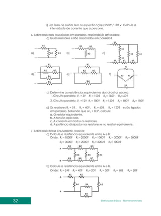 32 Eletricidade Básica - Filomena des
Men
i) Um ferro de soldar tem as especificações 250W / 110 V. Calcule a
intensidade de corrente que o percorre.
6. Sobre resistores associados em paralelo, responda às atividades:
a) Quais resistores estão associados em paralelo?
a) c)
f)
b)
e)
d)
b) Determine as resistências equivalentes dos circuitos abaixo:
1. Circuito paralelo: V
Vt 3
= 100?
1
R 150?
2
R
24?
1
R 40?
2
R 20? 30? 60? 20?
3 4 5 6
R R R R
c) Os resistores R = 5 , R = 40 , R = 60 , R = 120 estão ligados
1 2 3 4
em paralelo. Sabendo que a I = 0,5ª, calcule:
4
a. O resistor equivalente.
b. A tensão aplicada.
c. A corrente em todos os resistores.
d. A potência dissipada nos resistores e no resistor equivalente.
7. Sobre resistência equivalente, resolva:
a) Calcule a resistência equivalente entre A e B.
Onde:
? ? ? ?
b) Calcule a resistência equivalente entre A e B.
Onde:
60?
3
R
V
Vt 12
= 100?
1
R 150?
2
R 100? 150?
3 4
R R
2. Circuito paralelo:
1000?
1
R 2000?
2
R 1000? 3000? 3000?
3000? 2000? 2000? 1000?
3 4 5
6 7 8 9
R R R
R R R R
 