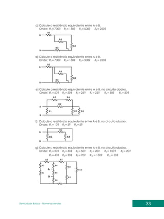 33
Eletricidade Básica - Filomena des
Men
c) Calcule a resistência equivalente entre A e B.
Onde: 700?
1
R 180?
2
R 500? 250?
3 4
R R
d) Calcule a resistência equivalente entre A e B.
Onde:
e) Calcule a resistência equivalente entre A e B, no circuito abaixo.
Onde: 50?
1
R 50?
2
R 25? 25? 50? 50?
3 4 5 6
R R R R
f) Calcule a resistência equivalente entre A e B, no circuito abaixo.
Onde: 10?
1
R 5?
2
R 5?
3
R
g) Calcule a resistência equivalente entre A e B, no circuito abaixo.
Onde: 20?
40?
1
7
R
R
30?
30?
2
8
R
R
50?
70?
20?
150?
150?
50?
20?
3
9
4
10
5
11
6
R
R
R
R
R
R
R
700?
1
R 180?
2
R 500? 250?
3 4
R R
 